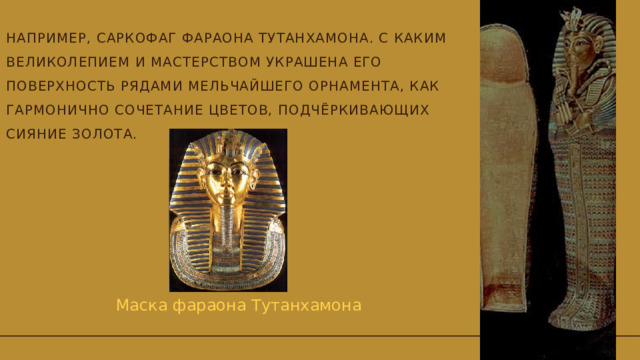 Например, саркофаг фараона Тутанхамона. С каким великолепием и мастерством украшена его поверхность рядами мельчайшего орнамента, как гармонично сочетание цветов, подчёркивающих сияние золота.   Маска фараона Тутанхамона 