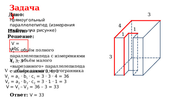 Задача  3 3 Дано: прямоугольный параллелепипед (измерения указаны  на рисунке) 4 1 Найти:  V 1 Решение: V = ab с V 1 — объём полного параллелепипеда с измерениями 4, 3, 3 3 V 2 — объём малого «вырезанного» параллелепипеда с измерениями 3, 1, 1 V — объём данного многогранника V 1 = a 1 · b 1 · c 1 = 3 · 3 · 4 = 36 V 2 = a 2 · b 2 · c 2 = 3 · 1 · 1 = 3 V = V 1  – V 2 = 36 – 3 = 3 3  Ответ: V = 33  