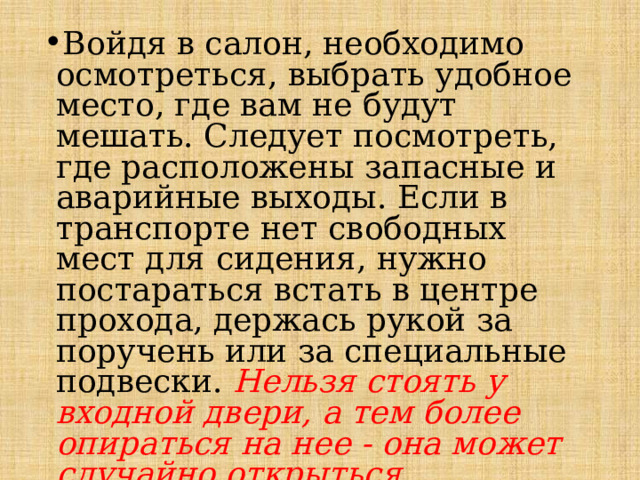 Войдя в салон, необходимо осмотреться, выбрать удобное место, где вам не будут мешать. Следует посмотреть, где расположены за­пасные и аварийные выходы. Если в транспорте нет свободных мест для сидения, нужно постараться встать в центре прохода, держась рукой за поручень или за специальные подвески. Нельзя стоять у входной двери, а тем более опираться на нее - она может случайно открыться . 