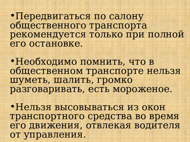 Передвигаться по салону общественного транспорта рекомендуется только при полной его остановке. Необходимо помнить, что в общественном транспорте нельзя шуметь, шалить, громко разговаривать, есть мороженое. Нельзя высовываться из окон транспортного средства во время его движения, отвлекая водителя от управления. 