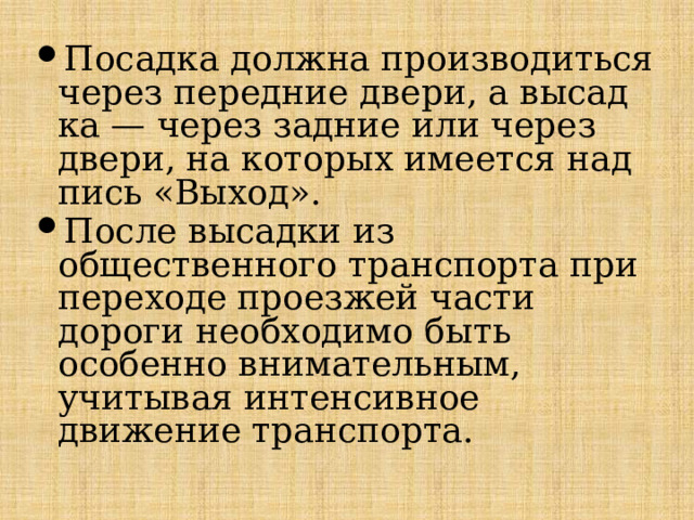 Посадка должна производиться через передние двери, а высад­ка — через задние или через двери, на которых имеется над­пись «Выход». После высадки из общественного транспорта при переходе проезжей части дороги необходимо быть особенно внимательным, учитывая интенсивное движение транспорта. 