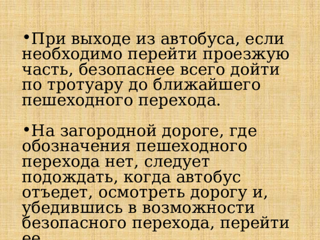 При выходе из автобуса, если необходимо перейти проезжую часть, безопаснее всего дойти по тротуару до ближайшего пешеходного перехода. На загородной дороге, где обозначения пешеходного перехода нет, следует подождать, когда автобус отъедет, осмотреть дорогу и, убедившись в возможности безопасного перехода, перейти ее. 