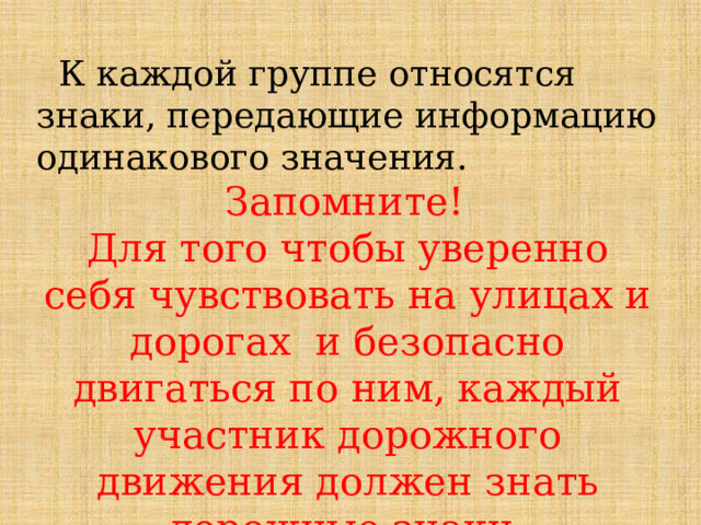  К каждой группе относятся знаки, передающие информацию одинакового значения. Запомните!  Для того чтобы уверенно себя чувствовать на улицах и дорогах и безопасно двигаться по ним, каждый участник дорожного движения должен знать дорожные знаки. 