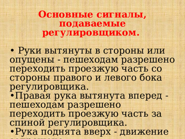 Основные сигналы, подаваемые регулировщиком.  •  Руки вытянуты в стороны или опущены - пешеходам разрешено переходить проезжую часть со стороны правого и левого бока регулировщика. • Правая рука вытянута вперед - пешеходам разрешено переходить проезжую часть за спиной регулировщика. • Рука поднята вверх - движение запрещено. 