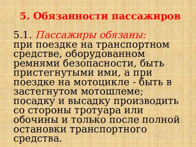  5. Обязанности пассажиров  5.1. Пассажиры обязаны: при поездке на транспортном средстве, оборудованном ремнями безопасности, быть пристегнутыми ими, а при поездке на мотоцикле - быть в застегнутом мотошлеме; посадку и высадку производить со стороны тротуара или обочины и только после полной остановки транспортного средства. 