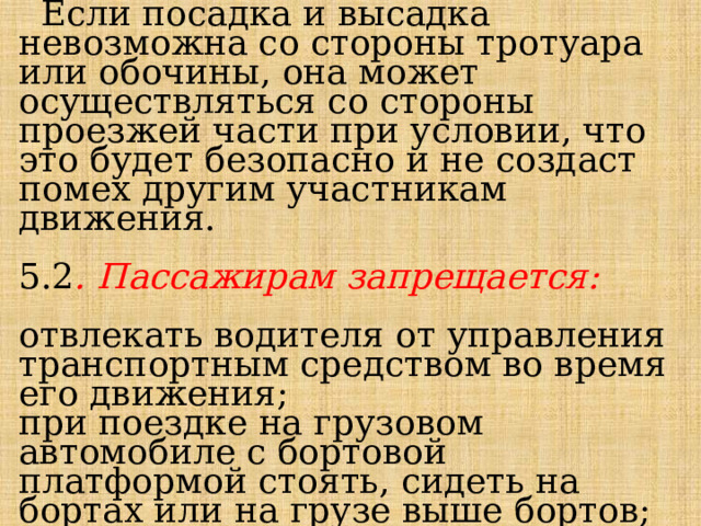  Если посадка и высадка невозможна со стороны тротуара или обочины, она может осуществляться со стороны проезжей части при условии, что это будет безопасно и не создаст помех другим участникам движения. 5.2 . Пассажирам запрещается: отвлекать водителя от управления транспортным средством во время его движения; при поездке на грузовом автомобиле с бортовой платформой стоять, сидеть на бортах или на грузе выше бортов; открывать двери транспортного средства во время его движения. 