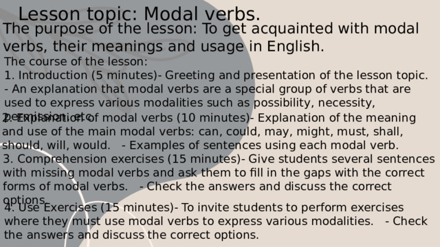 Lesson topic: Modal verbs. The purpose of the lesson: To get acquainted with modal verbs, their meanings and usage in English. The course of the lesson: 1. Introduction (5 minutes)- Greeting and presentation of the lesson topic. - An explanation that modal verbs are a special group of verbs that are used to express various modalities such as possibility, necessity, permission, etc. 2. Explanation of modal verbs (10 minutes)- Explanation of the meaning and use of the main modal verbs: can, could, may, might, must, shall, should, will, would. - Examples of sentences using each modal verb. 3. Comprehension exercises (15 minutes)- Give students several sentences with missing modal verbs and ask them to fill in the gaps with the correct forms of modal verbs. - Check the answers and discuss the correct options. 4. Use Exercises (15 minutes)- To invite students to perform exercises where they must use modal verbs to express various modalities. - Check the answers and discuss the correct options. 1 