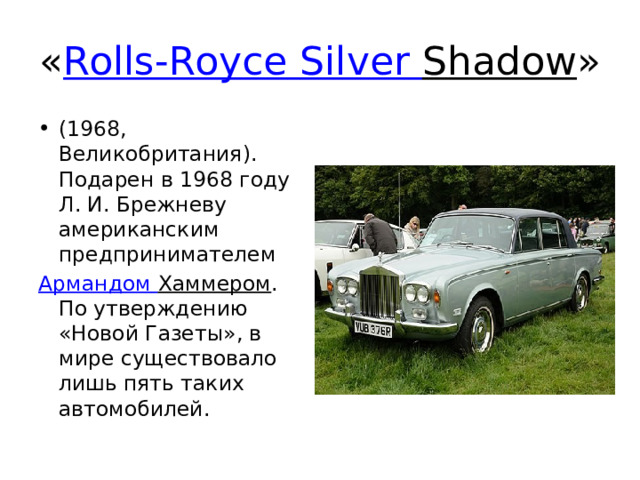 « Rolls-Royce  Silver  Shadow » (1968, Великобритания). Подарен в 1968 году Л. И. Брежневу американским предпринимателем  Армандом  Хаммером . По утверждению «Новой Газеты», в мире существовало лишь пять таких автомобилей. 