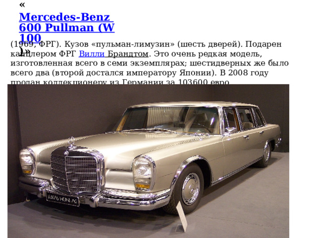 « Mercedes-Benz 600 Pullman (W100 ) »    (1969, ФРГ). Кузов «пульман-лимузин» (шесть дверей). Подарен канцлером ФРГ  Вилли Брандтом . Это очень редкая модель, изготовленная всего в семи экземплярах; шестидверных же было всего два (второй достался императору Японии). В 2008 году продан коллекционеру из Германии за 103600 евро. 