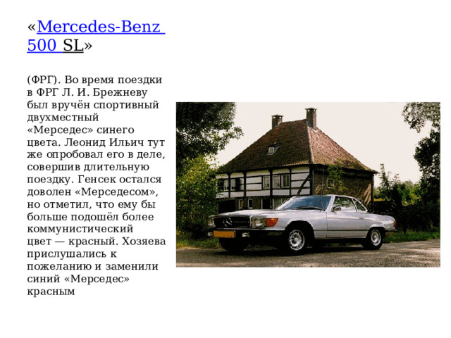 « Mercedes-Benz   500 SL » (ФРГ). Во время поездки в ФРГ Л. И. Брежневу был вручён спортивный двухместный «Мерседес» синего цвета. Леонид Ильич тут же опробовал его в деле, совершив длительную поездку. Генсек остался доволен «Мерседесом», но отметил, что ему бы больше подошёл более коммунистический цвет — красный. Хозяева прислушались к пожеланию и заменили синий «Мерседес» красным 