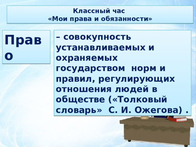 Классный час «Мои права и обязанности» – совокупность устанавливаемых и охраняемых государством норм и правил, регулирующих отношения людей в обществе («Толковый словарь» С. И. Ожегова) . Право 