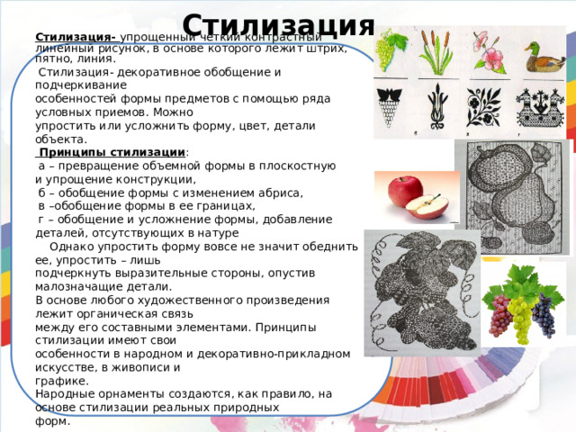 Стилизация Стилизация- упрощенный четкий контрастный линейный рисунок, в основе которого лежит штрих, пятно, линия.  Стилизация- декоративное обобщение и подчеркивание особенностей формы предметов с помощью ряда условных приемов. Можно упростить или усложнить форму, цвет, детали объекта.  Принципы стилизации :  а – превращение объемной формы в плоскостную и упрощение конструкции,  б – обобщение формы с изменением абриса,  в –обобщение формы в ее границах,  г – обобщение и усложнение формы, добавление деталей, отсутствующих в натуре  Однако упростить форму вовсе не значит обеднить ее, упростить – лишь подчеркнуть выразительные стороны, опустив малозначащие детали. В основе любого художественного произведения лежит органическая связь между его составными элементами. Принципы стилизации имеют свои особенности в народном и декоративно-прикладном искусстве, в живописи и графике. Народные орнаменты создаются, как правило, на основе стилизации реальных природных форм. 