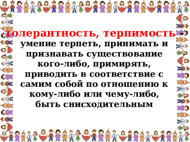 толерантность, терпимость - умение терпеть, принимать и признавать существование кого-либо, примирять, приводить в соответствие с самим собой по отношению к кому-либо или чему-либо, быть снисходительным  