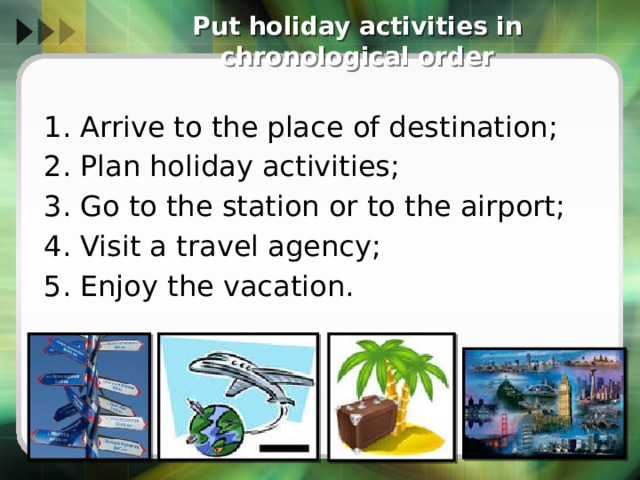  Put holiday activities in chronological order 1. Arrive to the place of destination; 2. Plan holiday activities; 3. Go to the station or to the airport; 4. Visit a travel agency; 5. Enjoy the vacation. 