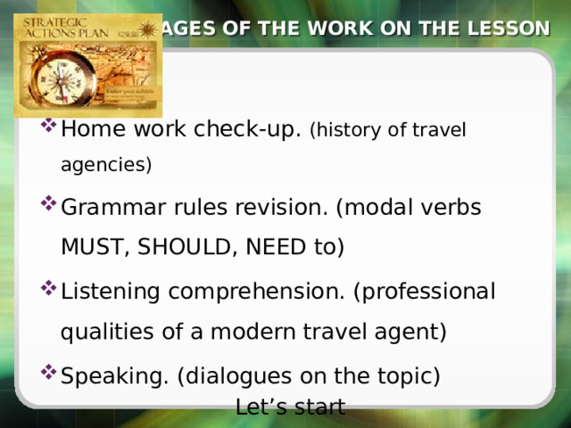 STAGES OF THE WORK ON THE LESSON Home work check-up. (history of travel agencies) Grammar rules revision. (modal verbs MUST, SHOULD, NEED to) Listening comprehension. (professional qualities of a modern travel agent) Speaking. (dialogues on the topic) Let’s start 