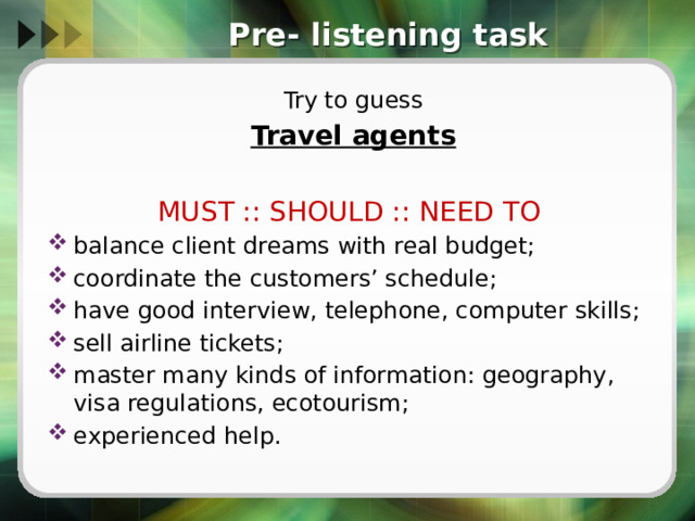 Pre- listening task Try to guess Travel agents  MUST :: SHOULD :: NEED TO balance client dreams with real budget; coordinate the customers’ schedule; have good interview, telephone, computer skills; sell airline tickets; master many kinds of information: geography, visa regulations, ecotourism; experienced help. 