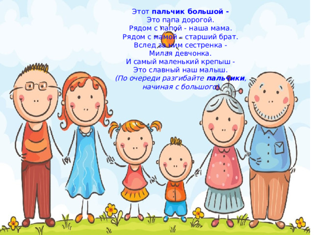 Этот пальчик большой - Это папа дорогой. Рядом с папой - наша мама. Рядом с мамой – старший брат. Вслед за ним сестренка - Милая девчонка. И самый маленький крепыш - Это славный наш малыш. (По очереди разгибайте пальчики , начиная с большого) 