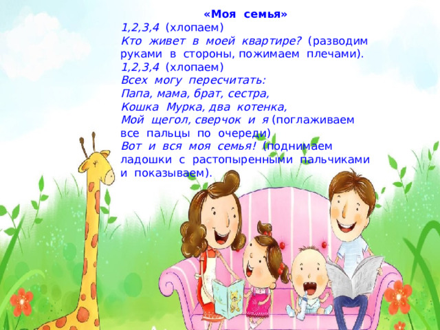 «Моя  семья» 1,2,3,4   (хлопаем) Кто  живет  в  моей  квартире?   (разводим  руками  в  стороны, пожимаем  плечами). 1,2,3,4   (хлопаем) Всех  могу  пересчитать: Папа, мама, брат, сестра, Кошка  Мурка, два  котенка, Мой  щегол, сверчок  и  я (поглаживаем  все  пальцы  по  очереди) Вот  и  вся  моя  семья!   (поднимаем  ладошки  с  растопыренными  пальчиками  и  показываем). 