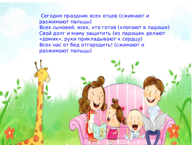 Сегодня праздник всех отцов (сжимают и разжимают пальцы) Всех сыновей, всех, кто готов (хлопают в ладоши) Свой долг и маму защитить (из ладошек делают «домик», руки прикладывают к сердцу) Всех нас от бед отгородить! (сжимают и разжимают пальцы) 