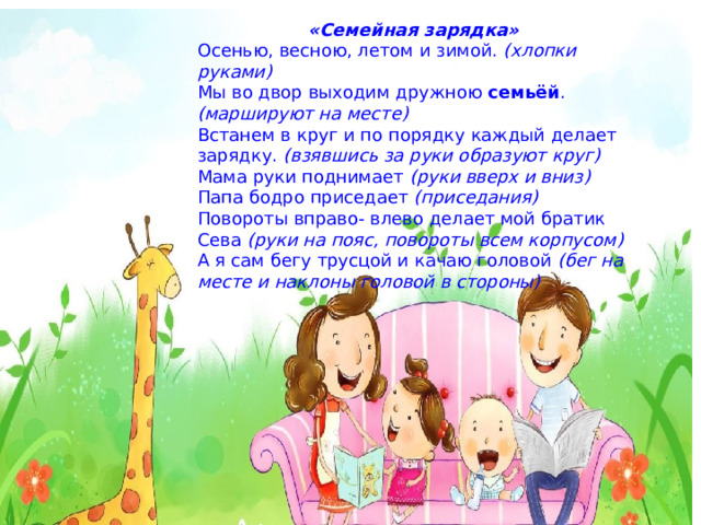 «Семейная зарядка» Осенью, весною, летом и зимой. (хлопки руками) Мы во двор выходим дружною семьёй . (маршируют на месте) Встанем в круг и по порядку каждый делает зарядку. (взявшись за руки образуют круг) Мама руки поднимает (руки вверх и вниз) Папа бодро приседает (приседания) Повороты вправо- влево делает мой братик Сева (руки на пояс, повороты всем корпусом) А я сам бегу трусцой и качаю головой (бег на месте и наклоны головой в стороны) 