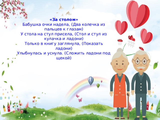 «За столом» Бабушка очки надела, (Два колечка из пальцев к глазам) У стола на стул присела, (Стол и стул из кулачка и ладони) Только в книгу заглянула, (Показать ладони) Улыбнулась и уснула. (Сложить ладони под щекой) 