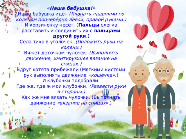«Наша бабушка!» Наша бабушка идёт (Хлопать ладонями по коленям поочерёдно левой, правой руками.) И корзиночку несёт. ( Пальцы слегка расставить и соединить их с пальцами другой руки .) Села тихо в уголочек, (Положить руки на колени.) Вяжет деточкам чулочек. (Выполнять движение, имитирующее вязание на спицах.) Вдруг котята прибежали (Мягкими кистями рук выполнять движение «кошечка» .) И клубочки подобрали. Где же, где ж мои клубочки, (Развести руки в стороны.) Как же мне вязать чулочки. (Выполнять движение «вязание на спицах» .) 