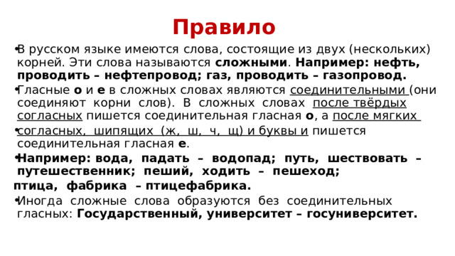 Правило В русском языке имеются слова, состоящие из двух (нескольких) корней. Эти слова называются сложными . Например: нефть, проводить – нефтепровод; газ, проводить – газопровод. Гласные о и е в сложных словах являются соединительными (они соединяют корни слов). В сложных словах после твёрдых согласных пишется соединительная гласная о , а после мягких согласных, шипящих (ж, ш, ч, щ) и буквы и пишется соединительная гласная е . Например: вода, падать – водопад; путь, шествовать – путешественник; пеший, ходить – пешеход; птица, фабрика – птицефабрика. Иногда сложные слова образуются без соединительных гласных: Государственный, университет – госуниверситет. 