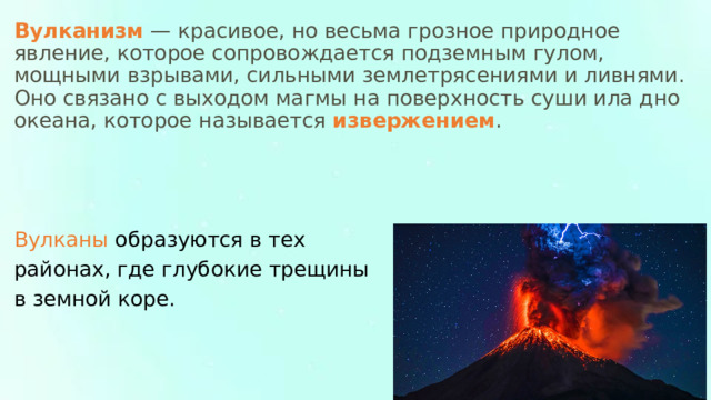 Вулканизм  — красивое, но весьма грозное природное явление, которое сопровождается подземным гулом, мощными взрывами, сильными землетрясениями и ливнями. Оно связано с выходом магмы на поверхность суши ила дно океана, которое называется  извержением . Вулканы образуются в тех районах, где глубокие трещины в земной коре. 