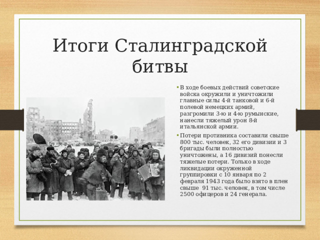 Итоги Сталинградской битвы В ходе боевых действий советские войска окружили и уничтожили главные силы 4-й танковой и 6-й полевой немецких армий, разгромили 3-ю и 4-ю румынские, нанесли тяжелый урон 8-й итальянской армии. Потери противника составили свыше 800 тыс. человек, 32 его дивизии и 3 бригады были полностью уничтожены, а 16 дивизий понесли тяжелые потери. Только в ходе ликвидации окруженной группировки с 10 января по 2 февраля 1943 года было взято в плен свыше 91 тыс. человек, в том числе 2500 офицеров и 24 генерала. 