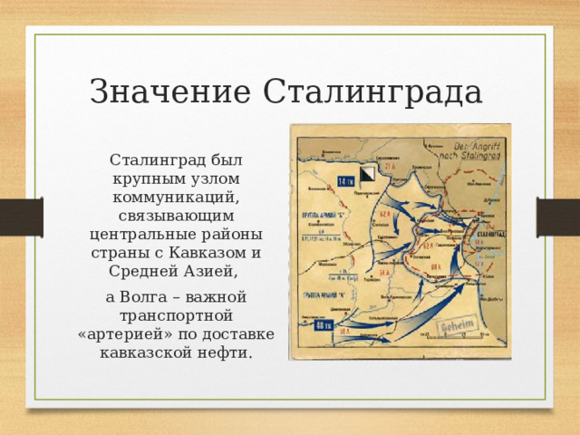 Значение Сталинграда Сталинград был крупным узлом коммуникаций, связывающим центральные районы страны с Кавказом и Средней Азией, а Волга – важной транспортной «артерией» по доставке кавказской нефти. 