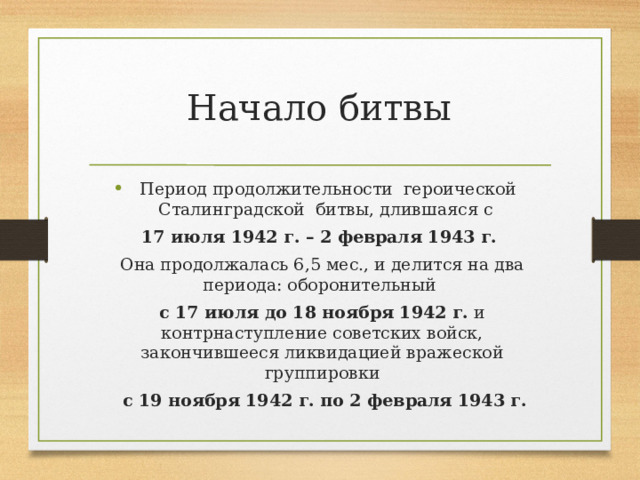 Начало битвы Период продолжительности героической Сталинградской битвы, длившаяся с 17 июля 1942 г. – 2 февраля 1943 г. Она продолжалась 6,5 мес., и делится на два периода: оборонительный с 17 июля до 18 ноября 1942 г. и контрнаступление советских войск, закончившееся ликвидацией вражеской группировки  с 19 ноября 1942 г. по 2 февраля 1943 г. 