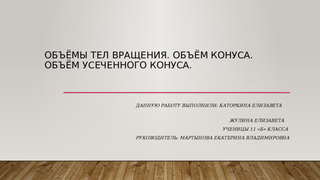 Объёмы тел вращения. Объём конуса.  Объём усеченного конуса. Данную работу выполнили: Каторкина Елизавета  Жулина Елизавета  Ученицы 11 «Б» класса Руководитель: Мартынова Екатерина Владимировна 