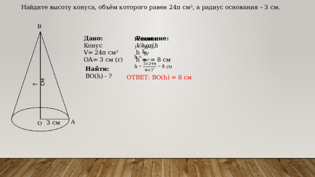 ? см Найдите высоту конуса, объём которого равен 24π см 3 , а радиус основания – 3 см. Решение:   Дано: V=πr 2 h Конус h = V= 24π см 3 ОА= 3 см (r) h = = 8 см Найти: ВО(h) - ? ОТВЕТ: ВО(h) = 8 см 3 см 