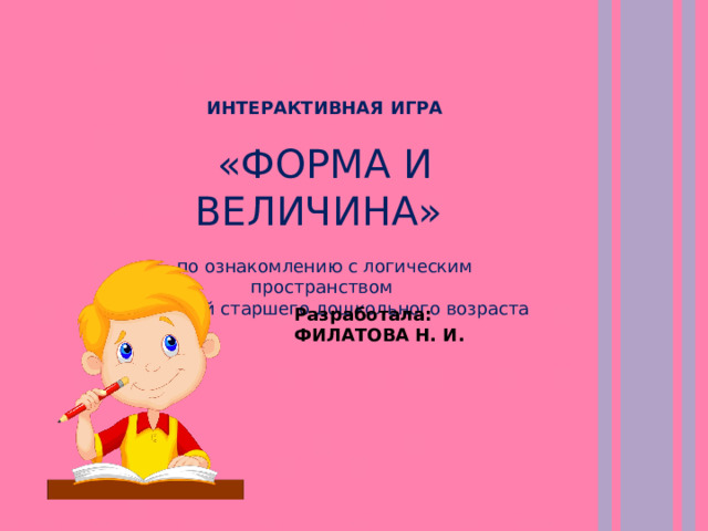 ИНТЕРАКТИВНАЯ ИГРА  «ФОРМА И ВЕЛИЧИНА» по ознакомлению с логическим пространством для детей старшего дошкольного возраста Разработала: ФИЛАТОВА Н. И. 