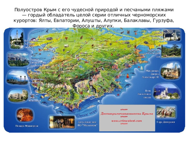 Полуостров Крым с его чудесной природой и песчаными пляжами — гордый обладатель целой серии отличных черноморских курортов: Ялты, Евпатории, Алушты, Алупки, Балаклавы, Гурзуфа, Фороса и других.  