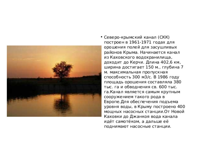 Северо-крымский канал (СКК) построен в 1961-1971 годах для орошения полей для засушливых районов Крыма. Начинается канал из Каховского водохранилища, доходит до Керчи. Длина 402,6 км, ширина достигает 150 м., глубина 7 м. максимальная пропускная способность 300 м3/с. В 1986 году площадь орошения составляла 380 тыс. га и обводнения св. 600 тыс. га.Канал является самым крупным сооружением такого рода в Европе.Для обеспечения подъема уровня воды, в Крыму построено 400 мощных насосных станции.От Новой Каховки до Джанкоя вода канала идёт самотёком, а дальше её поднимают насосные станции.  