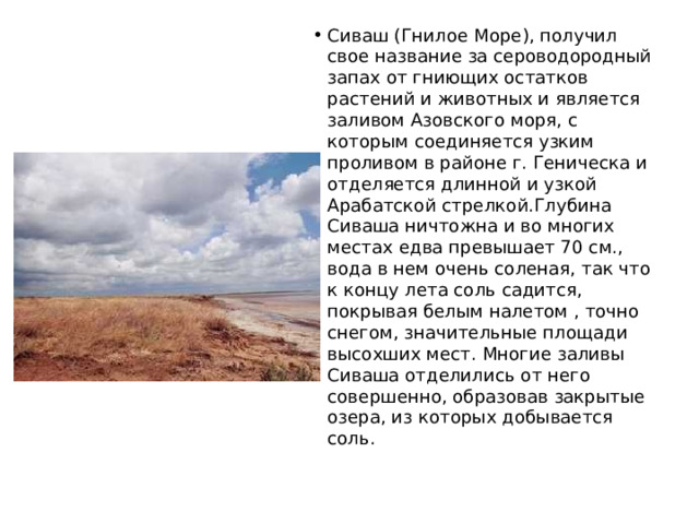 Сиваш (Гнилое Море), получил свое название за сероводородный запах от гниющих остатков растений и животных и является заливом Азовского моря, с которым соединяется узким проливом в районе г. Геническа и отделяется длинной и узкой Арабатской стрелкой.Глубина Сиваша ничтожна и во многих местах едва превышает 70 см., вода в нем очень соленая, так что к концу лета соль садится, покрывая белым налетом , точно снегом, значительные площади высохших мест. Многие заливы Сиваша отделились от него совершенно, образовав закрытые озера, из которых добывается соль. 