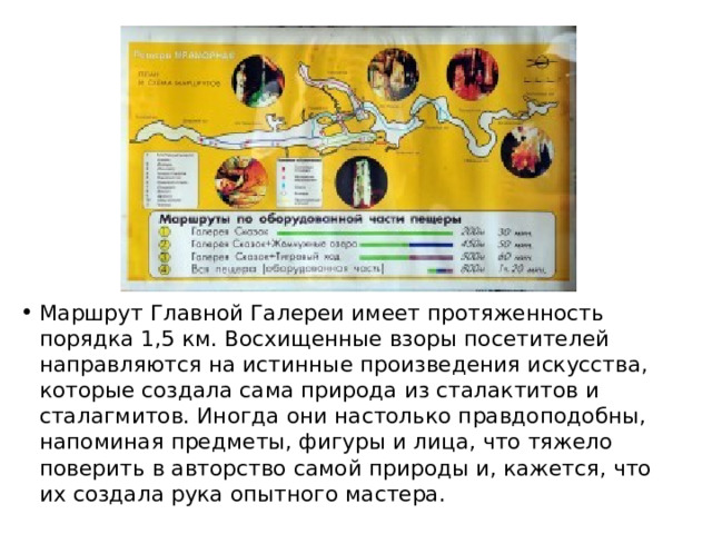 Маршрут Главной Галереи имеет протяженность порядка 1,5 км. Восхищенные взоры посетителей направляются на истинные произведения искусства, которые создала сама природа из сталактитов и сталагмитов. Иногда они настолько правдоподобны, напоминая предметы, фигуры и лица, что тяжело поверить в авторство самой природы и, кажется, что их создала рука опытного мастера. 
