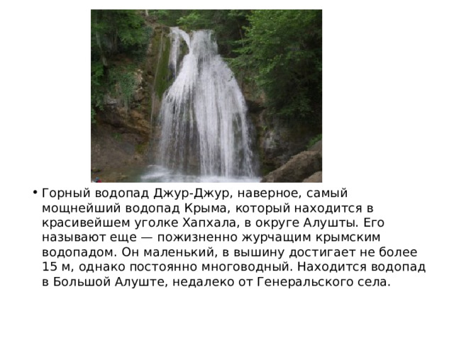 Горный водопад Джур-Джур, наверное, самый мощнейший водопад Крыма, который находится в красивейшем уголке Хапхала, в округе Алушты. Его называют еще — пожизненно журчащим крымским водопадом. Он маленький, в вышину достигает не более 15 м, однако постоянно многоводный. Находится водопад в Большой Алуште, недалеко от Генеральского села. 