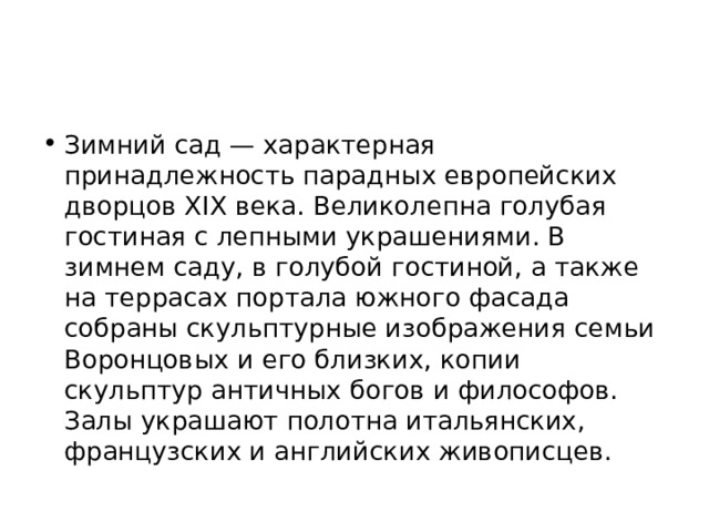 Зимний сад — характерная принадлежность парадных европейских дворцов XIX века. Великолепна голубая гостиная с лепными украшениями. В зимнем саду, в голубой гостиной, а также на террасах портала южного фасада собраны скульптурные изображения семьи Воронцовых и его близких, копии скульптур античных богов и философов. Залы украшают полотна итальянских, французских и английских живописцев. 