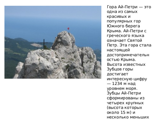 Гора Ай-Петри — это одна из самых красивых и популярных гор Южного берега Крыма. Ай-Петри с греческого языка означает Святой Петр. Эта гора стала настоящей достопримечательностью Крыма. Высота известных Зубцов горы достигает интересную цифру — 1234 м над уровнем моря. Зубцы Ай-Петри сформированы из четырех крупных (высота которых около 15 м) и несколько меньших отвесных пиков, создавшихся при выветривании рифовых известняков.  