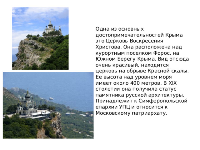 Одна из основных достопримечательностей Крыма это Церковь Воскресения Христова. Она расположена над курортным поселком Форос, на Южном Берегу Крыма. Вид отсюда очень красивый, находится церковь на обрыве Красной скалы. Ее высота над уровнем моря имеет около 400 метров. В XIX столетии она получила статус памятника русской архитектуры. Принадлежит к Симферопольской епархии УПЦ и относится к Московскому патриархату. 