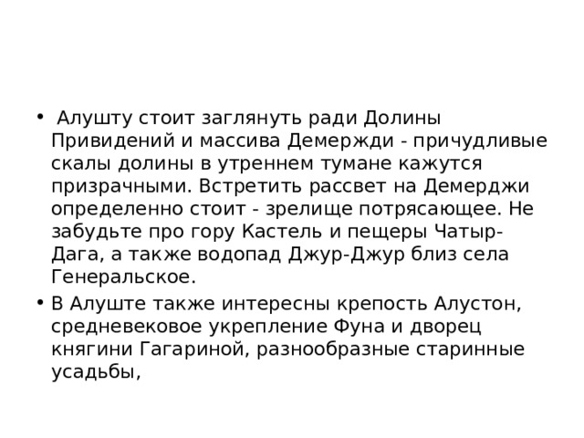   Алушту стоит заглянуть ради Долины Привидений и массива Демержди - причудливые скалы долины в утреннем тумане кажутся призрачными. Встретить рассвет на Демерджи определенно стоит - зрелище потрясающее. Не забудьте про гору Кастель и пещеры Чатыр-Дага, а также водопад Джур-Джур близ села Генеральское. В Алуште также интересны крепость Алустон, средневековое укрепление Фуна и дворец княгини Гагариной, разнообразные старинные усадьбы, 