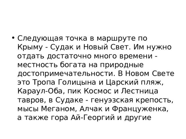 Следующая точка в маршруте по Крыму - Судак и Новый Свет. Им нужно отдать достаточно много времени - местность богата на природные достопримечательности. В Новом Свете это Тропа Голицына и Царский пляж, Караул-Оба, пик Космос и Лестница тавров, в Судаке - генуэзская крепость, мысы Меганом, Алчак и Француженка, а также гора Ай-Георгий и другие 
