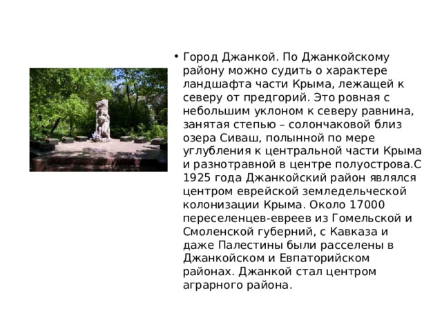 Город Джанкой. По Джанкойскому району можно судить о характере ландшафта части Крыма, лежащей к северу от предгорий. Это ровная с небольшим уклоном к северу равнина, занятая степью – солончаковой близ озера Сиваш, полынной по мере углубления к центральной части Крыма и разнотравной в центре полуострова.С 1925 года Джанкойский район являлся центром еврейской земледельческой колонизации Крыма. Около 17000 переселенцев-евреев из Гомельской и Смоленской губерний, с Кавказа и даже Палестины были расселены в Джанкойском и Евпаторийском районах. Джанкой стал центром аграрного района. 