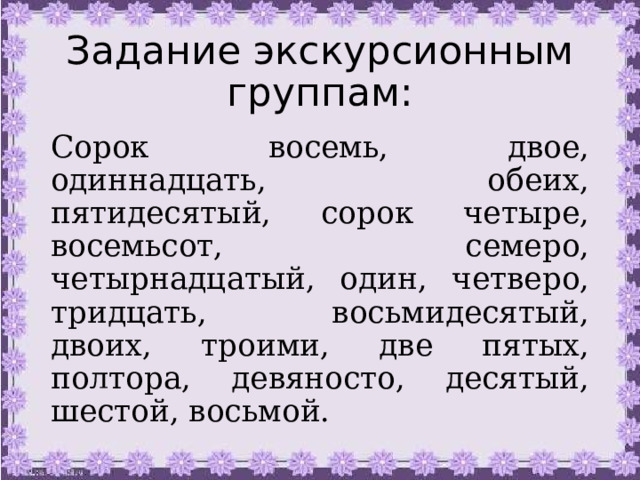 Задание экскурсионным группам: Сорок восемь, двое, одиннадцать, обеих, пятидесятый, сорок четыре, восемьсот, семеро, четырнадцатый, один, четверо, тридцать, восьмидесятый, двоих, троими, две пятых, полтора, девяносто, десятый, шестой, восьмой. 