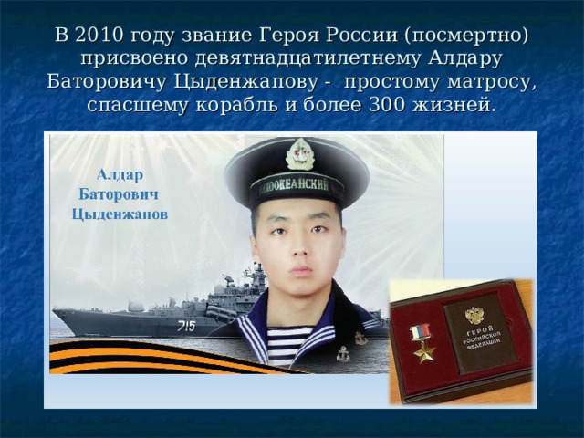 В 2010 году звание Героя России (посмертно) присвоено девятнадцатилетнему Алдару Баторовичу Цыденжапову - простому матросу, спасшему корабль и более 300 жизней. 