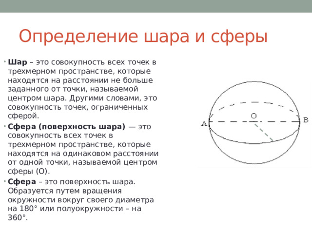 Определение шара и сферы Шар – это совокупность всех точек в трехмерном пространстве, которые находятся на расстоянии не больше заданного от точки, называемой центром шара. Другими словами, это совокупность точек, ограниченных сферой. Сфера (поверхность шара) — это совокупность всех точек в трехмерном пространстве, которые находятся на одинаковом расстоянии от одной точки, называемой центром сферы (О). Сфера – это поверхность шара. Образуется путем вращения окружности вокруг своего диаметра на 180° или полуокружности – на 360°. 