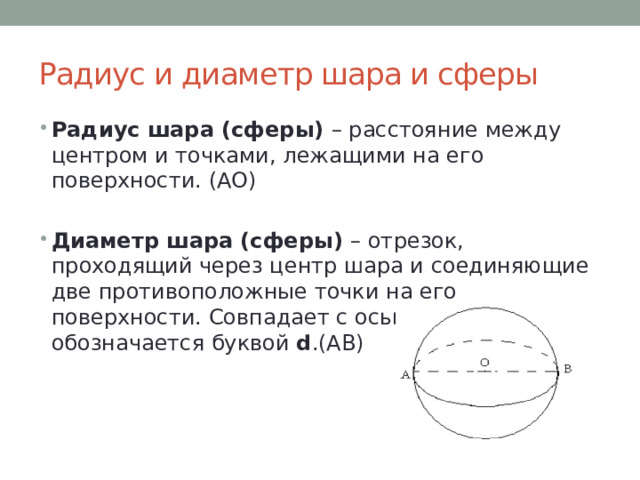 Радиус и диаметр шара и сферы Радиус шара (сферы) – расстояние между центром и точками, лежащими на его поверхности. (АО) Диаметр шара (сферы) – отрезок, проходящий через центр шара и соединяющие две противоположные точки на его поверхности. Совпадает с осью шара, обычно обозначается буквой d .(АВ) 