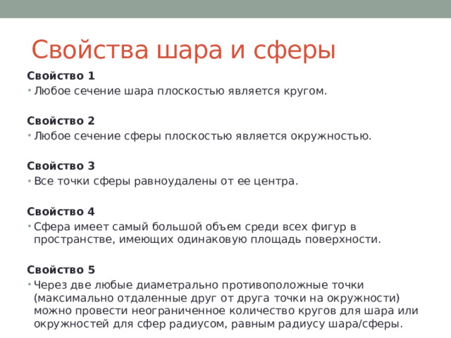 Свойства шара и сферы Свойство 1 Любое сечение шара плоскостью является кругом. Свойство 2 Любое сечение сферы плоскостью является окружностью. Свойство 3 Все точки сферы равноудалены от ее центра. Свойство 4 Сфера имеет самый большой объем среди всех фигур в пространстве, имеющих одинаковую площадь поверхности. Свойство 5 Через две любые диаметрально противоположные точки (максимально отдаленные друг от друга точки на окружности) можно провести неограниченное количество кругов для шара или окружностей для сфер радиусом, равным радиусу шара/сферы. 